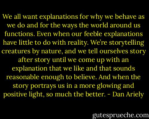 We all want explanations for why we behave as we do and for the ways the world around us functions. Even when our feeble explanations have little to do with reality. We’re storytelling creatures by nature, and we tell ourselves story after story until we come up with an explanation that we like and that sounds reasonable enough to believe. And when the story portrays us in a more glowing and positive light, so much the better. - Dan Ariely