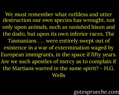 We must remember what ruthless and utter destruction our own species has wrought, not only upon animals, such as vanished bison and the dodo, but upon its own inferior races. The Tasmanians . . . were entirely swept out of existence in a war of extermination waged by European immigrants, in the space if fifty years. Are we such apostles of mercy as to complain if the Martians warred in the same spirit? - H.G. Wells