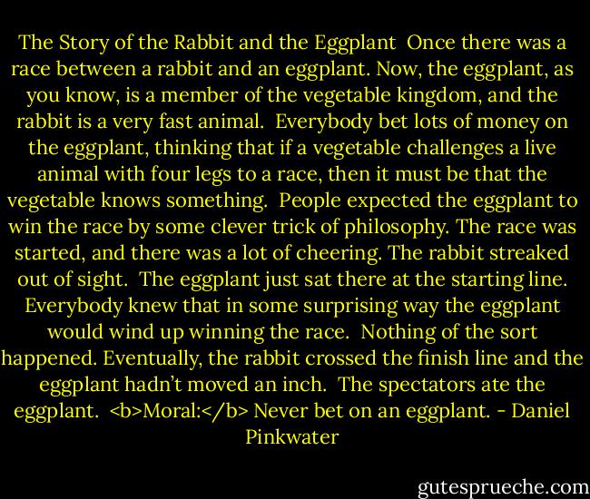 The Story of the Rabbit and the Eggplant<br /><br />Once there was a race between a rabbit and an eggplant. Now, the eggplant, as you know, is a member of the vegetable kingdom, and the rabbit is a very fast animal.<br /><br />Everybody bet lots of money on the eggplant, thinking that if a vegetable challenges a live animal with four legs to a race, then it must be that the vegetable knows something.<br /><br />People expected the eggplant to win the race by some clever trick of philosophy. The race was started, and there was a lot of cheering. The rabbit streaked out of sight.<br /><br />The eggplant just sat there at the starting line. Everybody knew that in some surprising way the eggplant would wind up winning the race.<br /><br />Nothing of the sort happened. Eventually, the rabbit crossed the finish line and the eggplant hadn’t moved an inch.<br /><br />The spectators ate the eggplant.<br /><br /><b>Moral:</b> Never bet on an eggplant. - Daniel Pinkwater