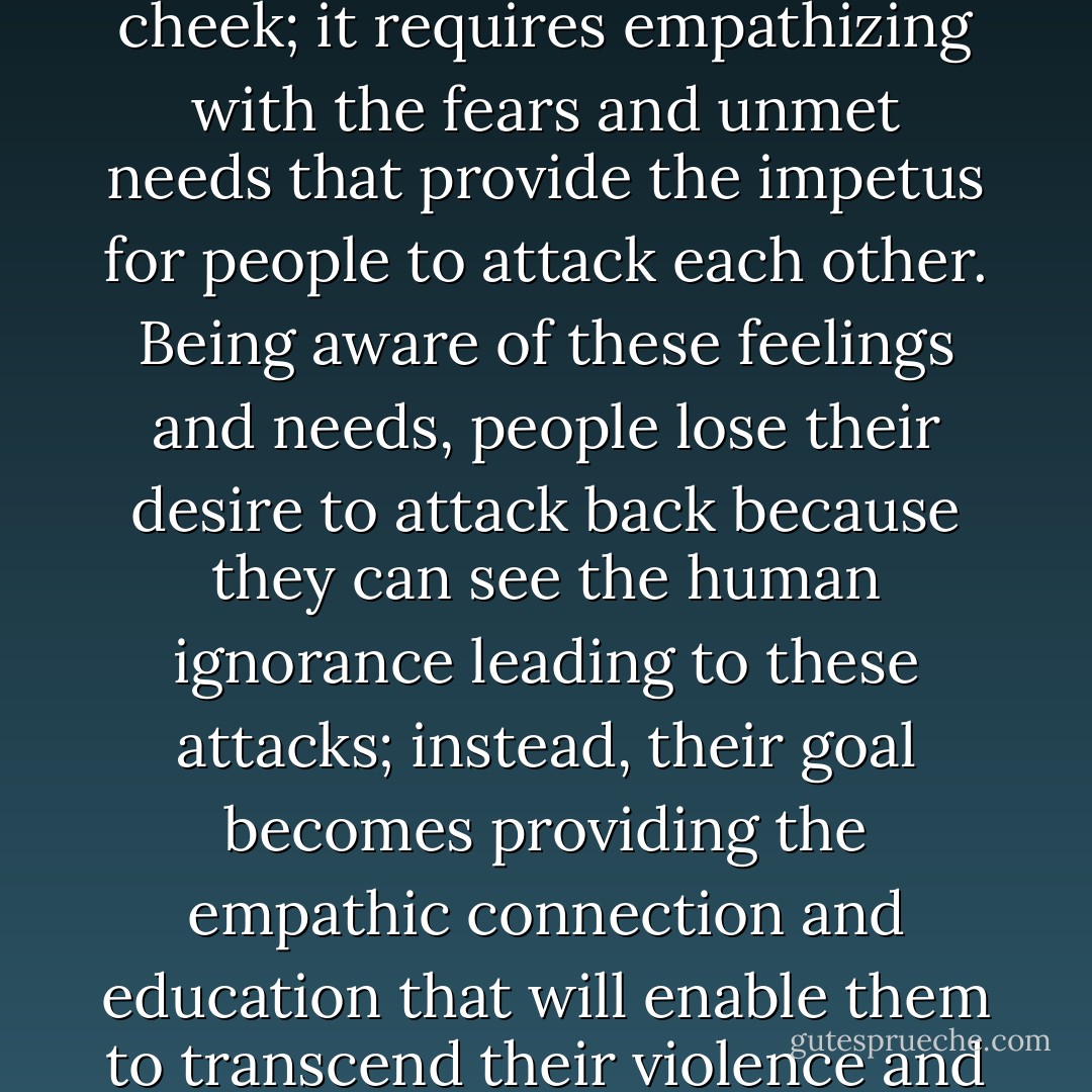 Peace requires something far more difficult than revenge or merely turning the other cheek; it requires empathizing with the fears and unmet needs that provide the impetus for people to attack each other. Being aware of these feelings and needs, people lose their desire to attack back because they can see the human ignorance leading to these attacks; instead, their goal becomes providing the empathic connection and education that will enable them to transcend their violence and engage in cooperative relationships. - Marshall B. Rosenberg