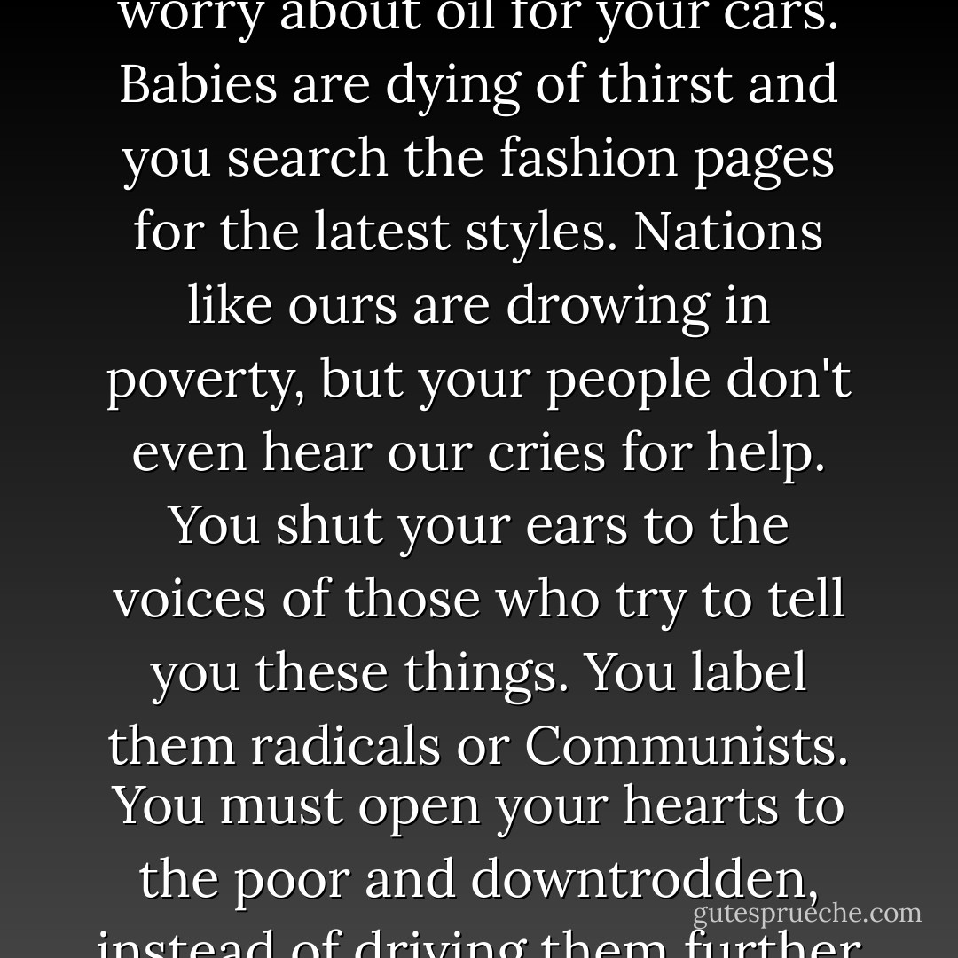 Stop being so greedy, and so selfish. Realize that there is more to the world than your big houses and fancy stores. People are starving and you worry about oil for your cars. Babies are dying of thirst and you search the fashion pages for the latest styles. Nations like ours are drowing in poverty, but your people don't even hear our cries for help. You shut your ears to the voices of those who try to tell you these things. You label them radicals or Communists. You must open your hearts to the poor and downtrodden, instead of driving them further into poverty and servitude. There's not much time left. If you don't change, you're doomed. - John Perkins