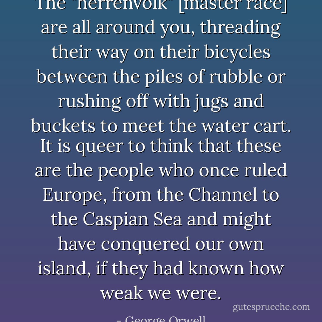 The "herrenvolk" [master race] are all around you, threading their way on their bicycles between the piles of rubble or rushing off with jugs and buckets to meet the water cart. It is queer to think that these are the people who once ruled Europe, from the Channel to the Caspian Sea and might have conquered our own island, if they had known how weak we were. - George Orwell
