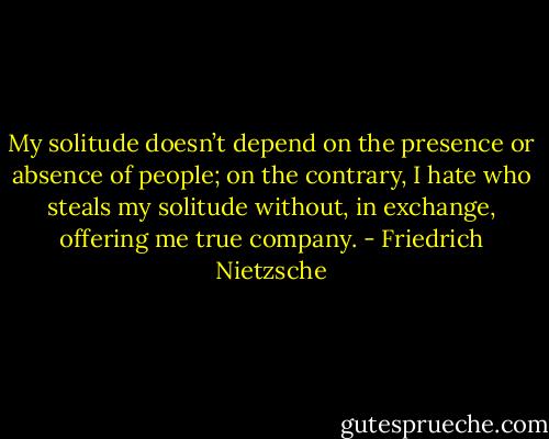 My solitude doesn’t depend on the presence or absence of people; on the contrary, I hate who steals my solitude without, in exchange, offering me true company. - Friedrich Nietzsche