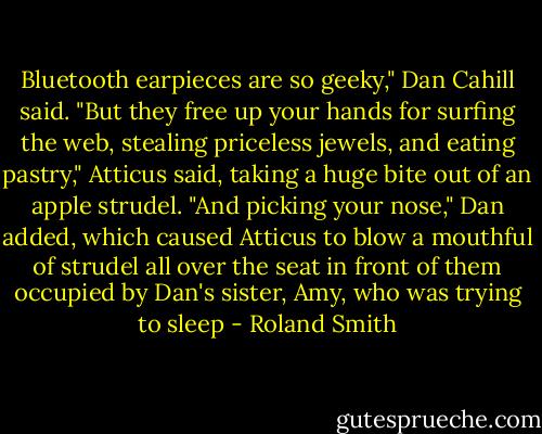 Bluetooth earpieces are so geeky," Dan Cahill said.<br />"But they free up your hands for surfing the web, stealing priceless jewels, and eating pastry," Atticus said, taking a huge bite out of an apple strudel.<br />"And picking your nose," Dan added, which caused Atticus to blow a mouthful of strudel all over the seat in front of them occupied by Dan's sister, Amy, who was trying to sleep - Roland Smith