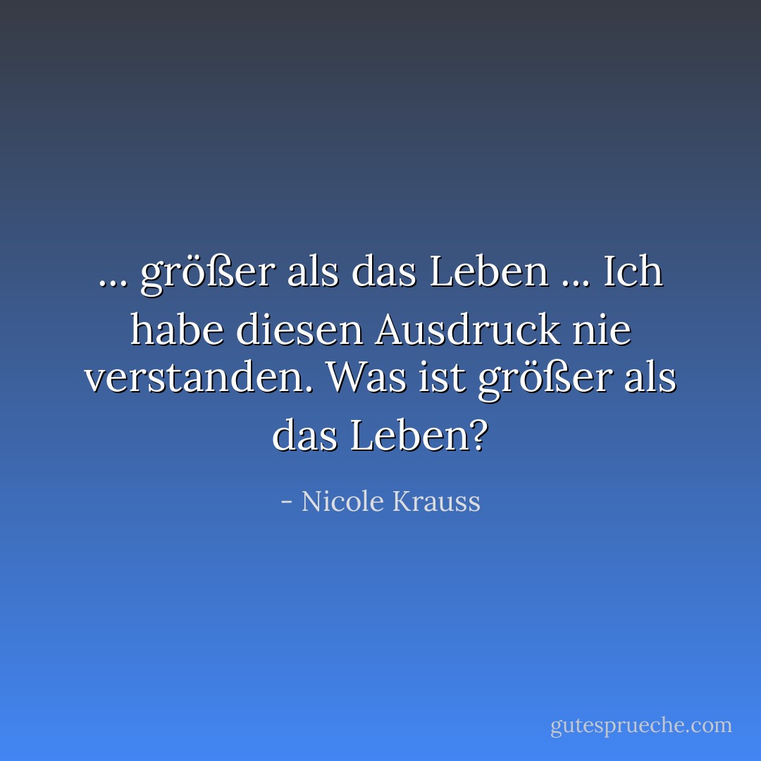 ... größer als das Leben ... Ich habe diesen Ausdruck nie verstanden. Was ist größer als das Leben? - Nicole Krauss<