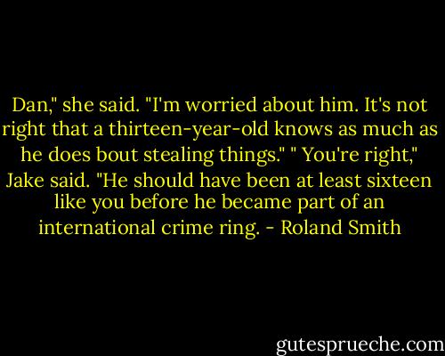 Dan," she said. "I'm worried about him. It's not right that a thirteen-year-old knows as much as he does bout stealing things."<br />" You're right," Jake said. "He should have been at least sixteen like you before he became part of an international crime ring. - Roland Smith