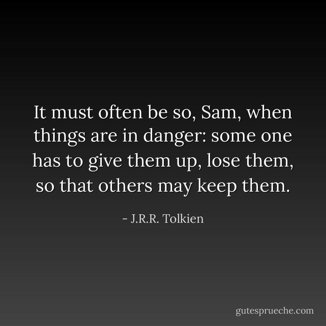 It must often be so, Sam, when things are in danger: some one has to give them up, lose them, so that others may keep them. - J.R.R. Tolkien