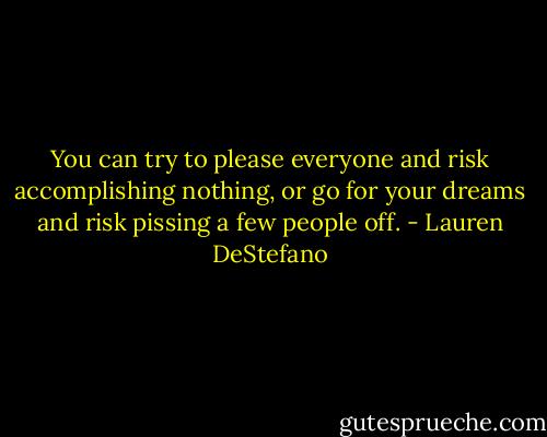 You can try to please everyone and risk accomplishing nothing, or go for your dreams and risk pissing a few people off. - Lauren DeStefano
