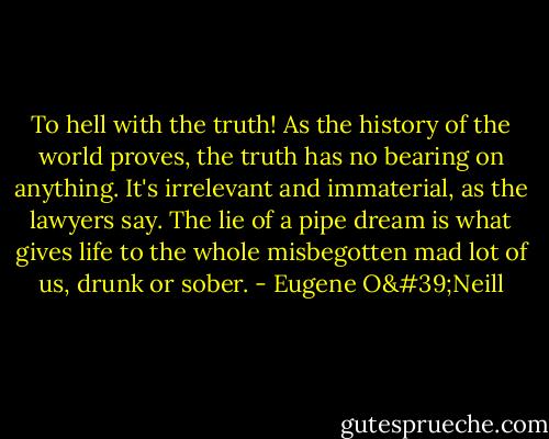 To hell with the truth! As the history of the world proves, the truth has no bearing on anything. It's irrelevant and immaterial, as the lawyers say. The lie of a pipe dream is what gives life to the whole misbegotten mad lot of us, drunk or sober. - Eugene O'Neill