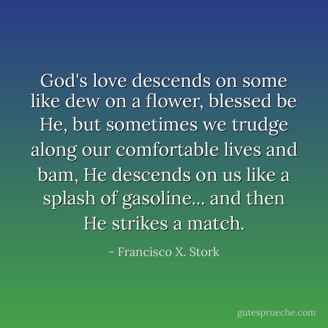 God's love descends on some like dew on a flower, blessed be He, but sometimes we trudge along our comfortable lives and bam, He descends on us like a splash of gasoline... and then He strikes a match. - Francisco X. Stork