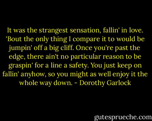 It was the strangest sensation, fallin' in love. 'Bout the only thing I compare it to would be jumpin' off a big cliff. Once you're past the edge, there ain't no particular reason to be graspin' for a line a safety. You just keep on fallin' anyhow, so you might as well enjoy it the whole way down. - Dorothy Garlock