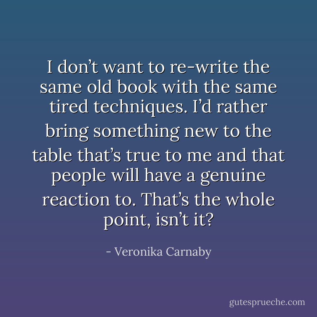 I don’t want to re-write the same old book with the same tired techniques. I’d rather bring something new to the table that’s true to me and that people will have a genuine reaction to. That’s the whole point, isn’t it? - Veronika Carnaby