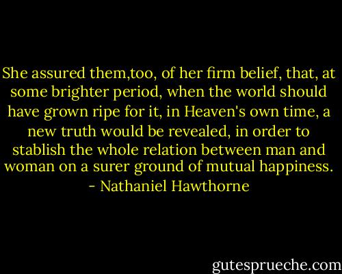 She assured them,too, of her firm belief, that, at some brighter period, when the world should have grown ripe for it, in Heaven's own time, a new truth would be revealed, in order to stablish the whole relation between man and woman on a surer ground of mutual happiness. - Nathaniel Hawthorne