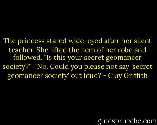 The princess stared wide-eyed after her silent teacher. She lifted the hem of her robe and followed. "Is this your secret geomancer society?"<br /><br />"No. Could you please not say 'secret geomancer society' out loud? - Clay Griffith