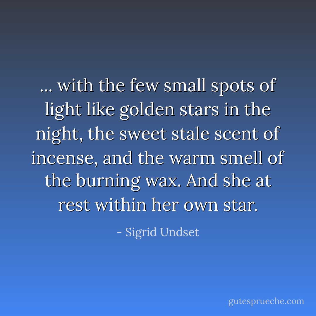 ... with the few small spots of light like golden stars in the night, the sweet stale scent of incense, and the warm smell of the burning wax. And she at rest within her own star. - Sigrid Undset