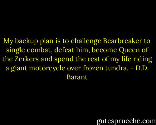 My backup plan is to challenge Bearbreaker to single combat, defeat him, become Queen of the Zerkers and spend the rest of my life riding a giant motorcycle over frozen tundra. - D.D. Barant