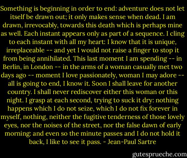 Something is beginning in order to end: adventure does not let itself be drawn out; it only makes sense when dead. I am drawn, irrevocably, towards this death which is perhaps mine as well. Each instant appears only as part of a sequence. I cling to each instant with all my heart: I know that it is unique, irreplaceable -- and yet I would not raise a finger to stop it from being annihilated. This last moment I am spending -- in Berlin, in London -- in the arms of a woman casually met two days ago -- moment I love passionately, woman I may adore -- all is going to end, I know it. Soon I shall leave for another country. I shall never rediscover either this woman or this night. I grasp at each second, trying to suck it dry: nothing happens which I do not seize, which I do not fix forever in myself, nothing, neither the fugitive tenderness of those lovely eyes, nor the noises of the street, nor the false dawn of early morning: and even so the minute passes and I do not hold it back, I like to see it pass. - Jean-Paul Sartre