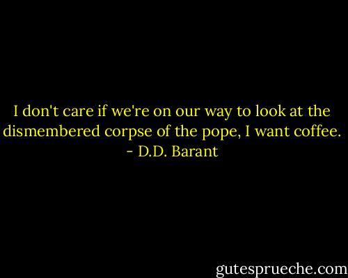 I don't care if we're on our way to look at the dismembered corpse of the pope, I want coffee. - D.D. Barant