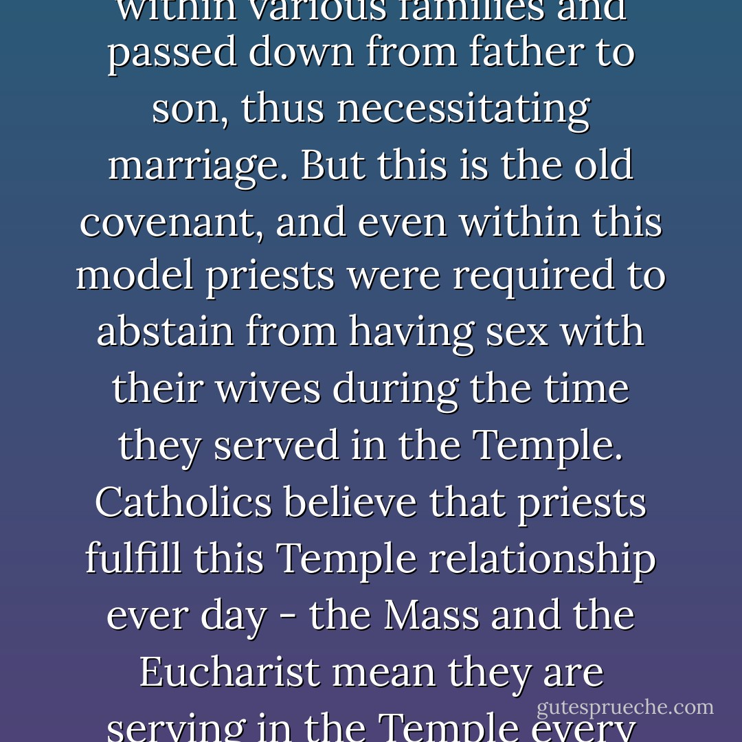 In early Judaism, the priesthood was maintained within various families and passed down from father to son, thus necessitating marriage. But this is the old covenant, and even within this model priests were required to abstain from having sex with their wives during the time they served in the Temple. Catholics believe that priests fulfill this Temple relationship ever day - the Mass and the Eucharist mean they are serving in the Temple every day of their ordained lives. - Michael Coren