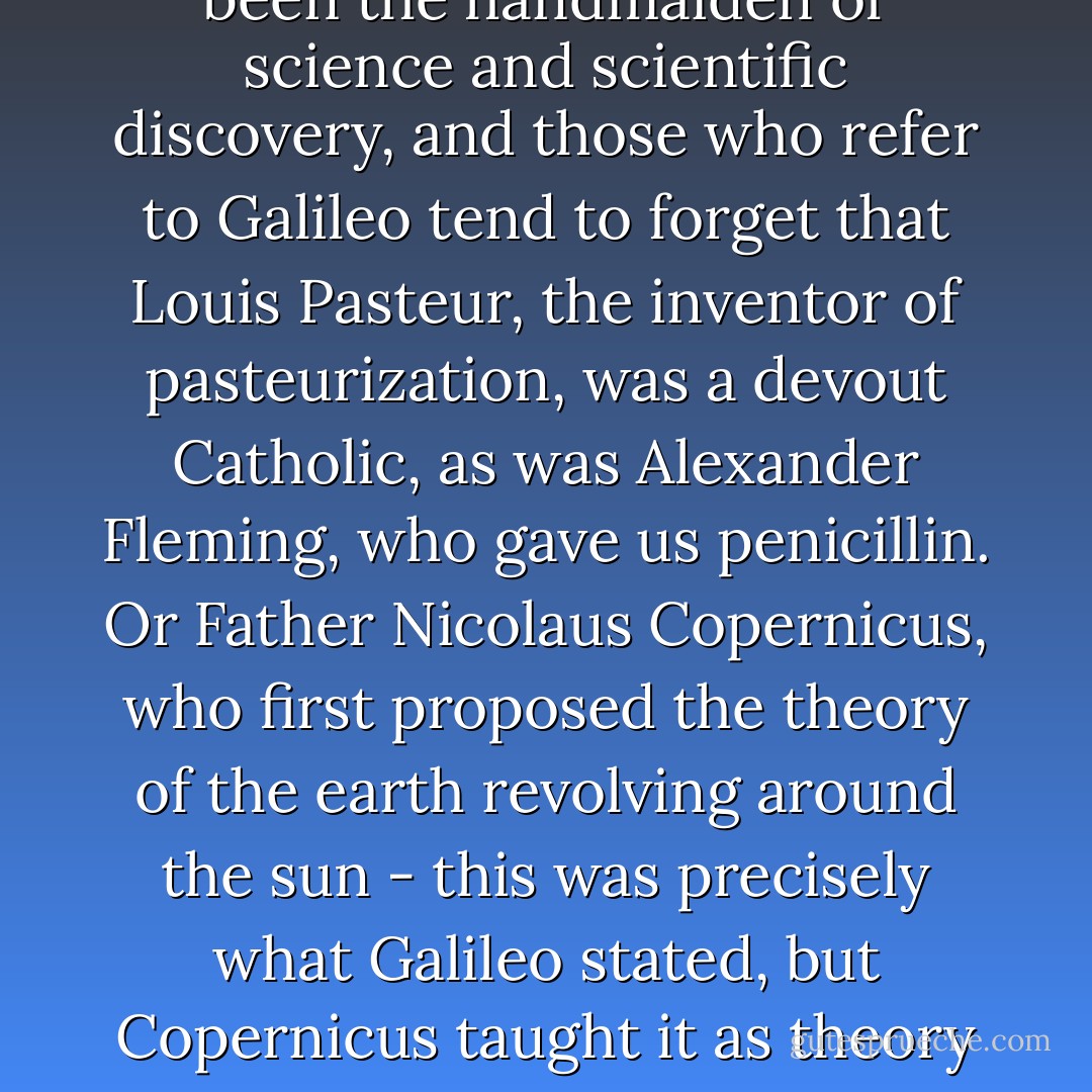 Actually, what we really need to remember about Galileo is that most of the people who use his name in argument could barely spell it, let alone tell us what actually happened to the man. His case is used over and over again because critics can't think of any other scientists who were mistreated by the Church. And in this instance they're right. There may have been some people in the scientific world who did not enjoy Church support and were even challenged by Catholicism but, sorry to disappoint, there weren't very many of them. The Church has been the handmaiden of science and scientific discovery, and those who refer to Galileo tend to forget that Louis Pasteur, the inventor of pasteurization, was a devout Catholic, as was Alexander Fleming, who gave us penicillin. Or Father Nicolaus Copernicus, who first proposed the theory of the earth revolving around the sun - this was precisely what Galileo stated, but Copernicus taught it as theory and not fact. Or Monsignor Georges Henri Joseph Édouard Lemaître, a Belgian Roman Catholic priest and professor of physics at the Catholic University of Leuven, who proposed what became known as the Big Bang theory of the origin of the Universe. In the field of acceleration, Fr. Giambattista Riccioli changed the way we understand that particular science; the father of modern Egyptology was Fr. Athanasius Kircher, and the Yugoslavian Fr. Roger Boscovich was the founder of modern atomic theory. - Michael Coren