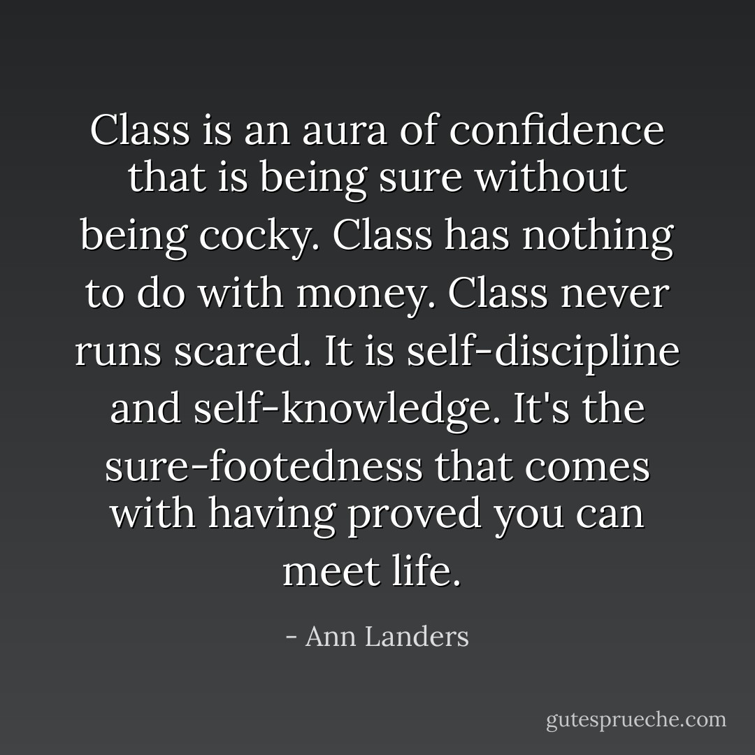 Class is an aura of confidence that is being sure without being cocky. Class has nothing to do with money. Class never runs scared. It is self-discipline and self-knowledge. It's the sure-footedness that comes with having proved you can meet life.  - Ann Landers