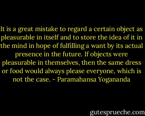 It is a great mistake to regard a certain object as pleasurable in itself and to store the idea of it in the mind in hope of fulfilling a want by its actual presence in the future. If objects were pleasurable in themselves, then the same dress or food would always please everyone, which is not the case. - Paramahansa Yogananda