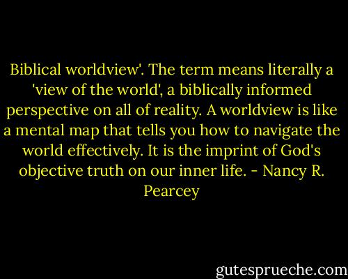 Biblical worldview'. The term means literally a 'view of the world', a biblically informed perspective on all of reality. A worldview is like a mental map that tells you how to navigate the world effectively. It is the imprint of God's objective truth on our inner life. - Nancy R. Pearcey