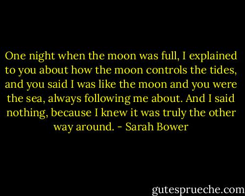 One night when the moon was full, I explained to you about how the moon controls the tides, and you said I was like the moon and you were the sea, always following me about. And I said nothing, because I knew it was truly the other way around. - Sarah Bower