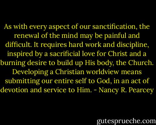 As with every aspect of our sanctification, the renewal of the mind may be painful and difficult. It requires hard work and discipline, inspired by a sacrificial love for Christ and a burning desire to build up His body, the Church. Developing a Christian worldview means submitting our entire self to God, in an act of devotion and service to Him. - Nancy R. Pearcey