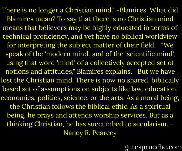There is no longer a Christian mind." -Blamires<br /><br />What did Blamires mean? To say that there is no Christian mind means that believers may be highly educated in terms of technical proficiency, and yet have no biblical worldview for interpreting the subject matter of their field. <br /><br />"We speak of the 'modern mind', and of the 'scientific mind', using that word 'mind' of a collectively accepted set of notions and attitudes," Blamires explains. <br /><br />But we have lost the Christian mind. There is now no shared, biblically based set of assumptions on subjects like law, education, economics, politics, science, or the arts. As a moral being, the Christian follows the biblical ethic. As a spiritual being, he prays and attends worship services. But as a thinking Christian, he has succumbed to secularism. - Nancy R. Pearcey