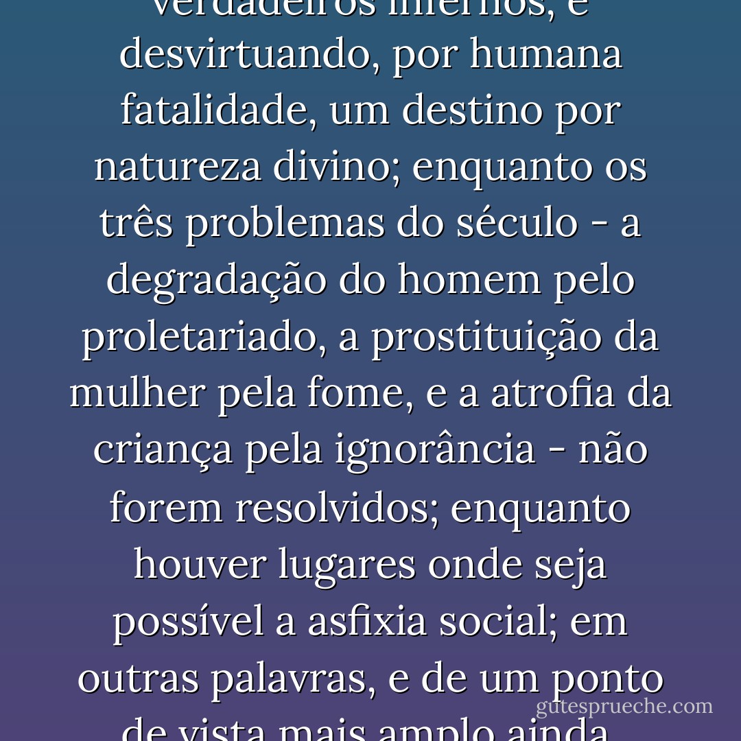 Enquanto, por efeito de leis e costumes, houver proscrição social, forçando a existência, em plena civilização, de verdadeiros infernos, e desvirtuando, por humana fatalidade, um destino por natureza divino; enquanto os três problemas do século - a degradação do homem pelo proletariado, a prostituição da mulher pela fome, e a atrofia da criança pela ignorância - não forem resolvidos; enquanto houver lugares onde seja possível a asfixia social; em outras palavras, e de um ponto de vista mais amplo ainda, enquanto sobre a terra houver ignorância e miséria, livros como este não serão inúteis. - Victor Hugo
