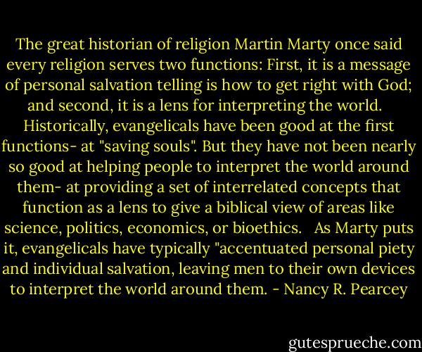 The great historian of religion Martin Marty once said every religion serves two functions: First, it is a message of personal salvation telling is how to get right with God; and second, it is a lens for interpreting the world. <br /><br />Historically, evangelicals have been good at the first functions- at "saving souls". But they have not been nearly so good at helping people to interpret the world around them- at providing a set of interrelated concepts that function as a lens to give a biblical view of areas like science, politics, economics, or bioethics. <br /><br />As Marty puts it, evangelicals have typically "accentuated personal piety and individual salvation, leaving men to their own devices to interpret the world around them. - Nancy R. Pearcey
