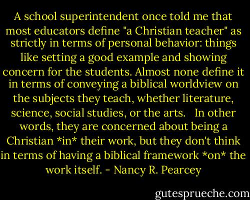 A school superintendent once told me that most educators define "a Christian teacher" as strictly in terms of personal behavior: things like setting a good example and showing concern for the students. Almost none define it in terms of conveying a biblical worldview on the subjects they teach, whether literature, science, social studies, or the arts. <br /><br />In other words, they are concerned about being a Christian *in* their work, but they don't think in terms of having a biblical framework *on* the work itself. - Nancy R. Pearcey