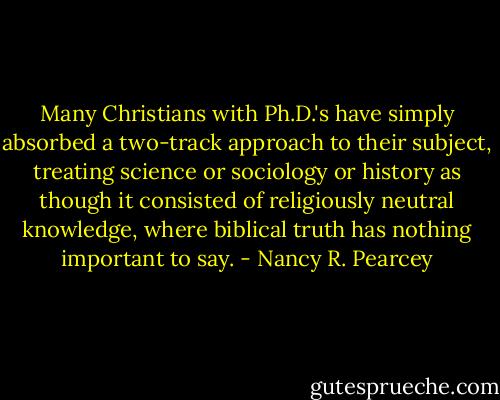 Many Christians with Ph.D.'s have simply absorbed a two-track approach to their subject, treating science or sociology or history as though it consisted of religiously neutral knowledge, where biblical truth has nothing important to say. - Nancy R. Pearcey