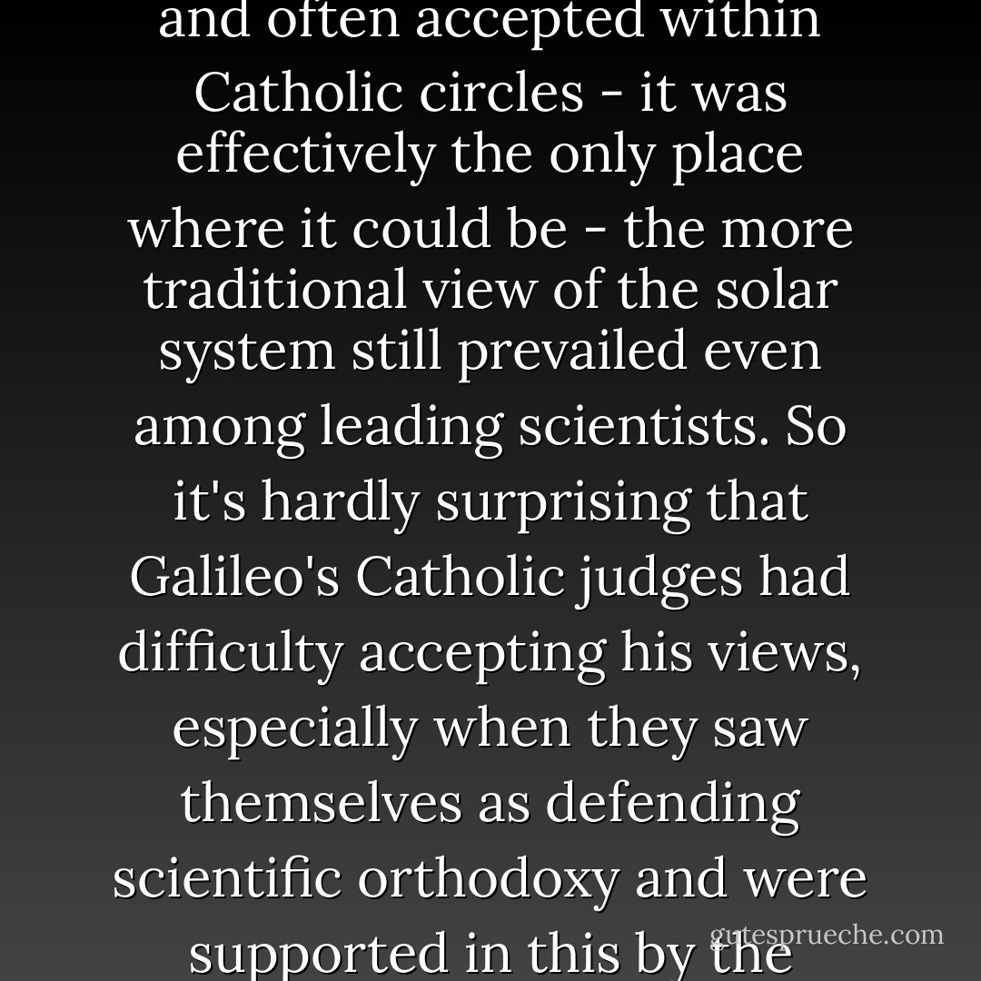 The reality is that while heliocentrism was discussed and often accepted within Catholic circles - it was effectively the only place where it could be - the more traditional view of the solar system still prevailed even among leading scientists. So it's hardly surprising that Galileo's Catholic judges had difficulty accepting his views, especially when they saw themselves as defending scientific orthodoxy and were supported in this by the scientific establishment. - Michael Coren