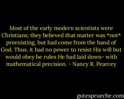 Most of the early modern scientists were Christians; they believed that matter was *not* preexisting, but had come from the hand of God. Thus, it had no power to resist His will but would obey he rules He had laid down- with mathematical precision. - Nancy R. Pearcey