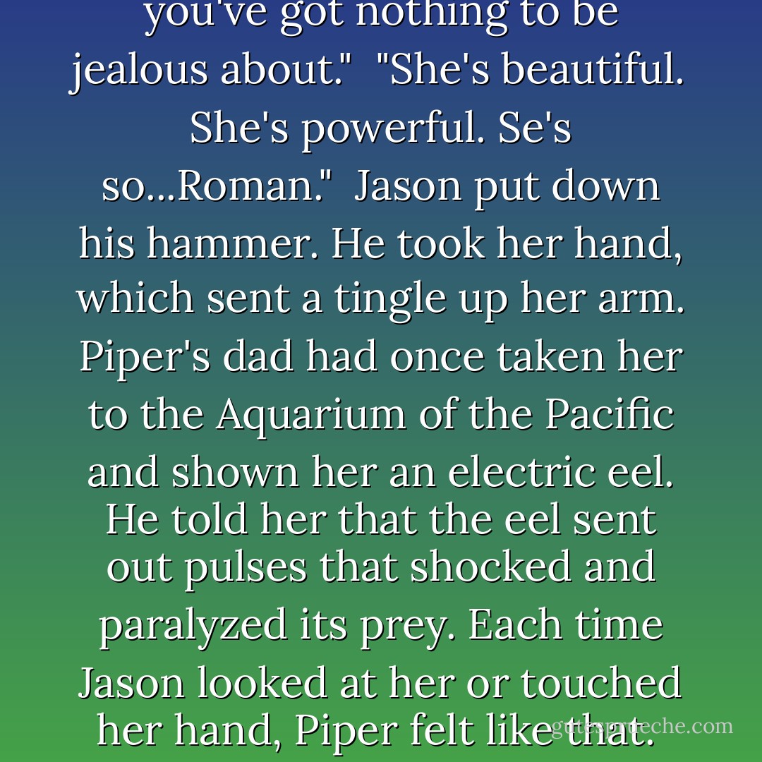 Besides, Reyna will do what she can to slow things down. She's still on our side. I know she is."<br /> "You trust her." Piper's voice sounded hollow, even to herself.<br /> "Look Pipes. I told you, you've got nothing to be jealous about."<br /> "She's beautiful. She's powerful. Se's so...Roman."<br /> Jason put down his hammer. He took her hand, which sent a tingle up her arm. Piper's dad had once taken her to the Aquarium of the Pacific and shown her an electric eel. He told her that the eel sent out pulses that shocked and paralyzed its prey. Each time Jason looked at her or touched her hand, Piper felt like that.<br /> "You're beautiful and powerful," he said. "And I don't want you to be Roman. I want you to be Piper. Besides, we're a team, you and me. - Rick Riordan