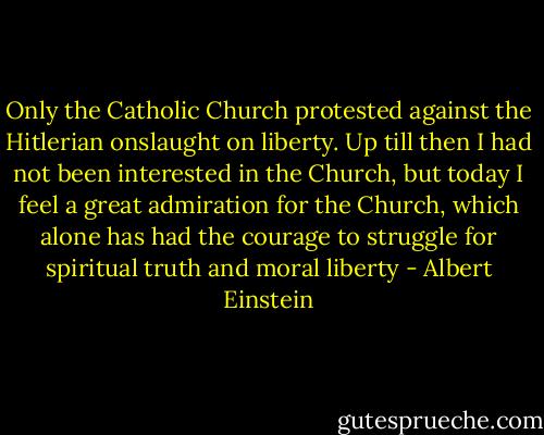 Only the Catholic Church protested against the Hitlerian onslaught on liberty. Up till then I had not been interested in the Church, but today I feel a great admiration for the Church, which alone has had the courage to struggle for spiritual truth and moral liberty - Albert Einstein