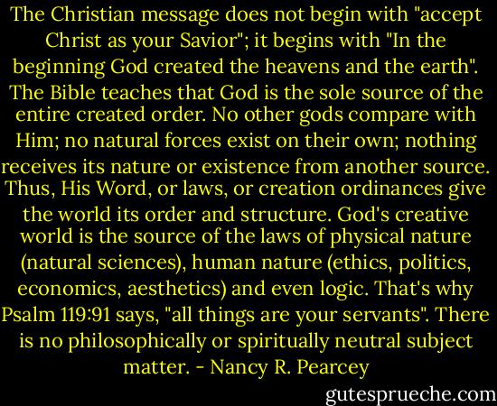 The Christian message does not begin with "accept Christ as your Savior"; it begins with "In the beginning God created the heavens and the earth". The Bible teaches that God is the sole source of the entire created order. No other gods compare with Him; no natural forces exist on their own; nothing receives its nature or existence from another source. Thus, His Word, or laws, or creation ordinances give the world its order and structure. God's creative world is the source of the laws of physical nature (natural sciences), human nature (ethics, politics, economics, aesthetics) and even logic. That's why Psalm 119:91 says, "all things are your servants". There is no philosophically or spiritually neutral subject matter. - Nancy R. Pearcey