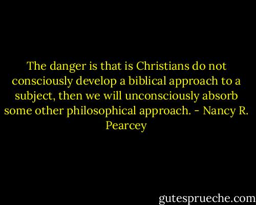 The danger is that is Christians do not consciously develop a biblical approach to a subject, then we will unconsciously absorb some other philosophical approach. - Nancy R. Pearcey