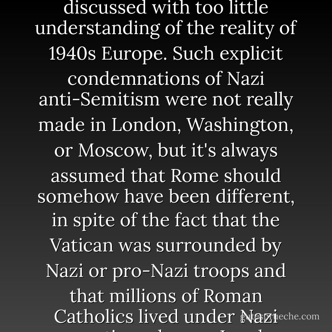 One of the accusations made against the Pope is that he did not give a public and obvious denunciation of anti-Semitism during the Holocaust. It's a valid issue but one that is often discussed with too little understanding of the reality of 1940s Europe. Such explicit condemnations of Nazi anti-Semitism were not really made in London, Washington, or Moscow, but it's always assumed that Rome should somehow have been different, in spite of the fact that the Vatican was surrounded by Nazi or pro-Nazi troops and that millions of Roman Catholics lived under Nazi occupation whereas London, Washington, and even Moscow were relatively cocooned and the latter even comparatively safe. - Michael Coren