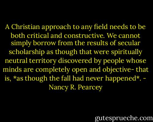 A Christian approach to any field needs to be both critical and constructive. We cannot simply borrow from the results of secular scholarship as though that were spiritually neutral territory discovered by people whose minds are completely open and objective- that is, *as though the fall had never happened*. - Nancy R. Pearcey