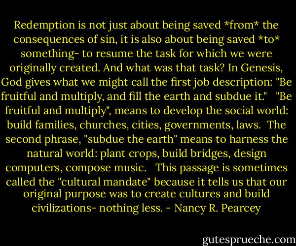 Redemption is not just about being saved *from* the consequences of sin, it is also about being saved *to* something- to resume the task for which we were originally created. And what was that task? In Genesis, God gives what we might call the first job description: "Be fruitful and multiply, and fill the earth and subdue it." <br /><br />"Be fruitful and multiply", means to develop the social world: build families, churches, cities, governments, laws.<br /><br />The second phrase, "subdue the earth" means to harness the natural world: plant crops, build bridges, design computers, compose music. <br /><br />This passage is sometimes called the "cultural mandate" because it tells us that our original purpose was to create cultures and build civilizations- nothing less. - Nancy R. Pearcey