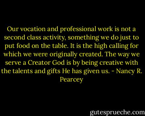 Our vocation and professional work is not a second class activity, something we do just to put food on the table. It is the high calling for which we were originally created. The way we serve a Creator God is by being creative with the talents and gifts He has given us. - Nancy R. Pearcey