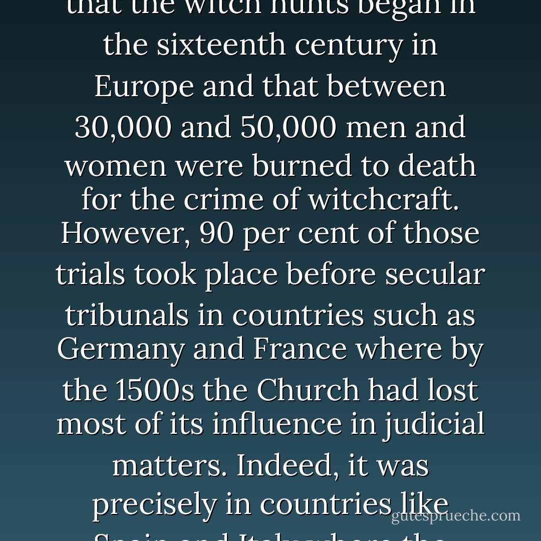 [Dan] Brown states that five million women were killed by the Church as witches. In fact, modern research has shown that the witch hunts began in the sixteenth century in Europe and that between 30,000 and 50,000 men and women were burned to death for the crime of witchcraft. However, 90 per cent of those trials took place before secular tribunals in countries such as Germany and France where by the 1500s the Church had lost most of its influence in judicial matters. Indeed, it was precisely in countries like Spain and Italy where the Catholic Church still had influence that there were almost no witchcraft trials. - Michael Coren