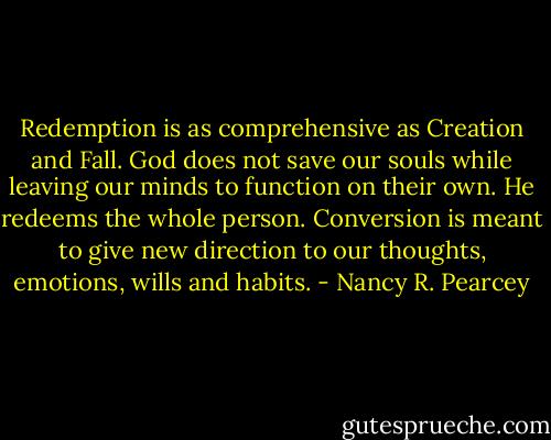 Redemption is as comprehensive as Creation and Fall. God does not save our souls while leaving our minds to function on their own. He redeems the whole person. Conversion is meant to give new direction to our thoughts, emotions, wills and habits. - Nancy R. Pearcey