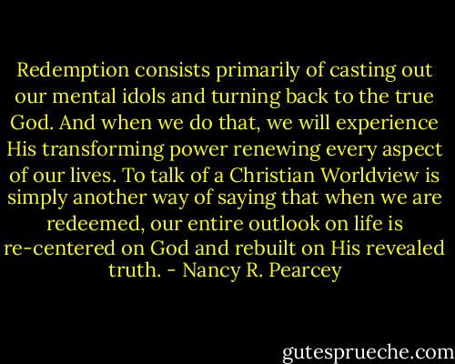 Redemption consists primarily of casting out our mental idols and turning back to the true God. And when we do that, we will experience His transforming power renewing every aspect of our lives. To talk of a Christian Worldview is simply another way of saying that when we are redeemed, our entire outlook on life is re-centered on God and rebuilt on His revealed truth. - Nancy R. Pearcey
