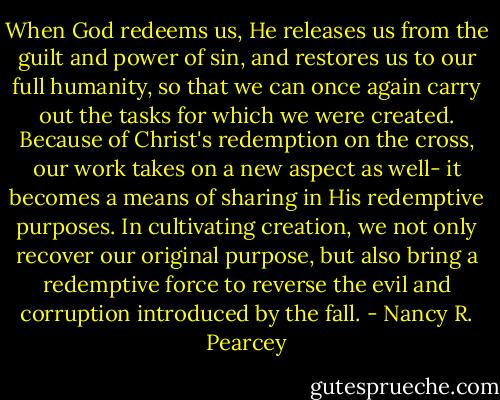 When God redeems us, He releases us from the guilt and power of sin, and restores us to our full humanity, so that we can once again carry out the tasks for which we were created. Because of Christ's redemption on the cross, our work takes on a new aspect as well- it becomes a means of sharing in His redemptive purposes. In cultivating creation, we not only recover our original purpose, but also bring a redemptive force to reverse the evil and corruption introduced by the fall. - Nancy R. Pearcey