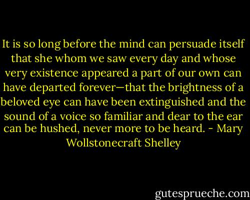 It is so long before the mind can persuade itself that she whom we saw every day and whose very existence appeared a part of our own can have departed forever—that the brightness of a beloved eye can have been extinguished and the sound of a voice so familiar and dear to the ear can be hushed, never more to be heard. - Mary Wollstonecraft Shelley