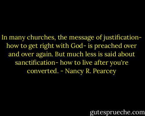 In many churches, the message of justification- how to get right with God- is preached over and over again. But much less is said about sanctification- how to live after you're converted. - Nancy R. Pearcey